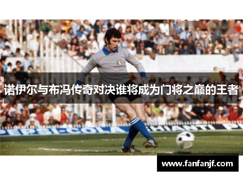 诺伊尔与布冯传奇对决谁将成为门将之巅的王者