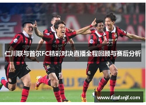 仁川联与首尔FC精彩对决直播全程回顾与赛后分析