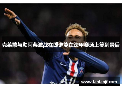 克莱蒙与勒阿弗激战在即谁能在法甲赛场上笑到最后