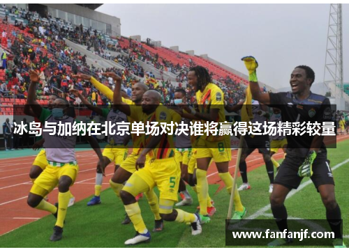 冰岛与加纳在北京单场对决谁将赢得这场精彩较量