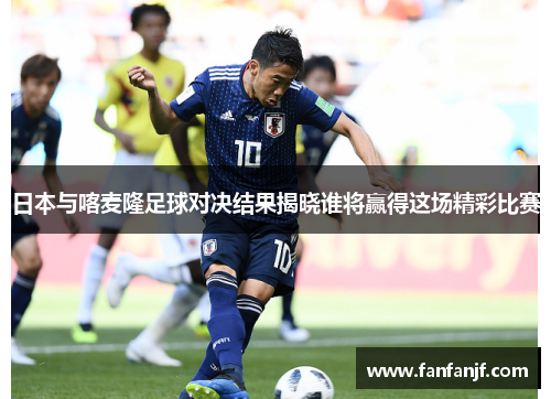 日本与喀麦隆足球对决结果揭晓谁将赢得这场精彩比赛